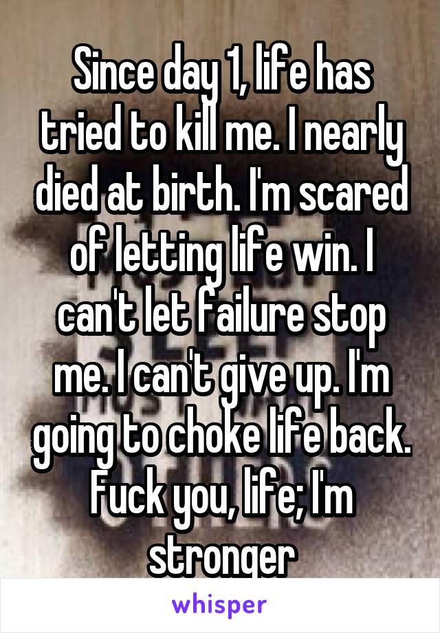 Since day 1, life has tried to kill me. I nearly died at birth. I'm scared of letting life win. I can't let failure stop me. I can't give up. I'm going to choke life back. Fuck you, life; I'm stronger