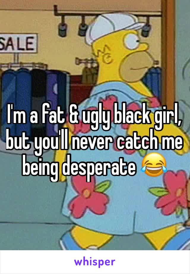 I'm a fat & ugly black girl, but you'll never catch me being desperate 😂