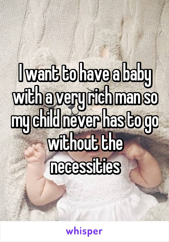 I want to have a baby with a very rich man so my child never has to go without the necessities