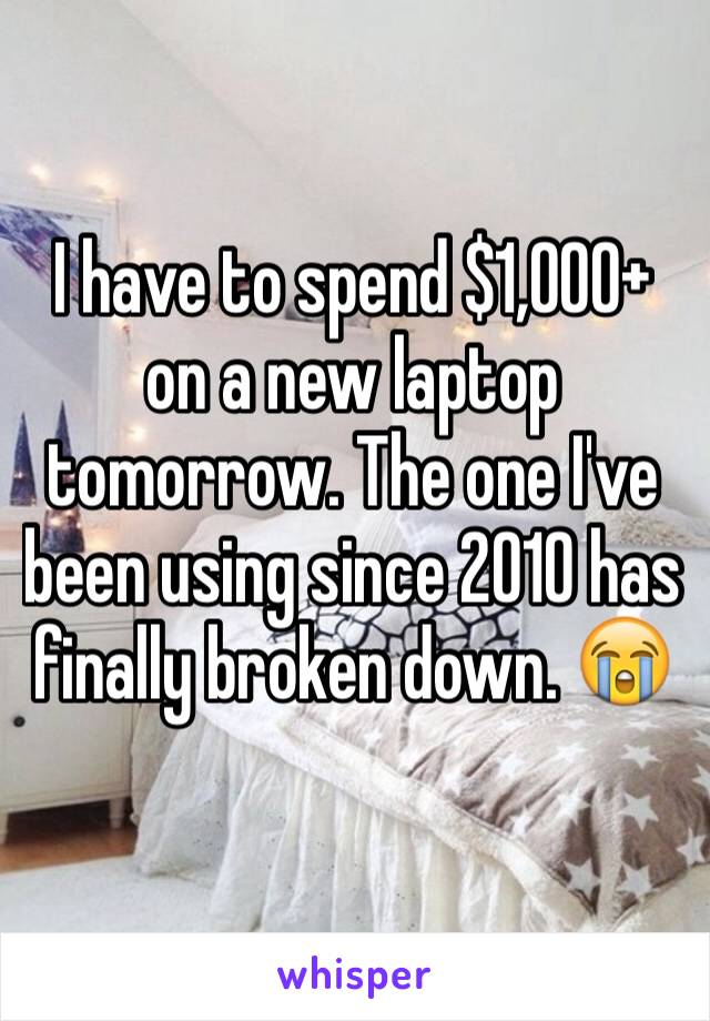 I have to spend $1,000+ on a new laptop tomorrow. The one I've been using since 2010 has finally broken down. 😭