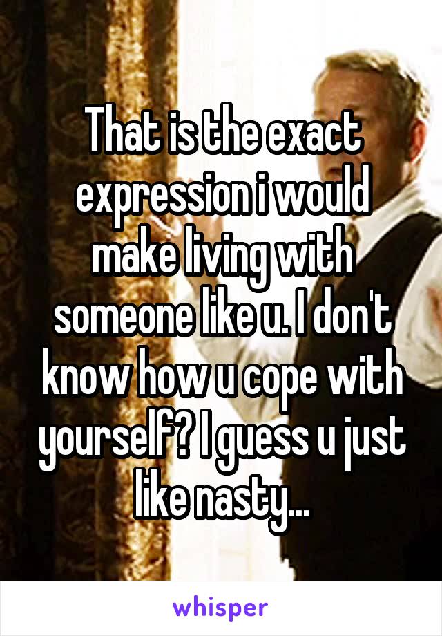 That is the exact expression i would make living with someone like u. I don't know how u cope with yourself? I guess u just like nasty...