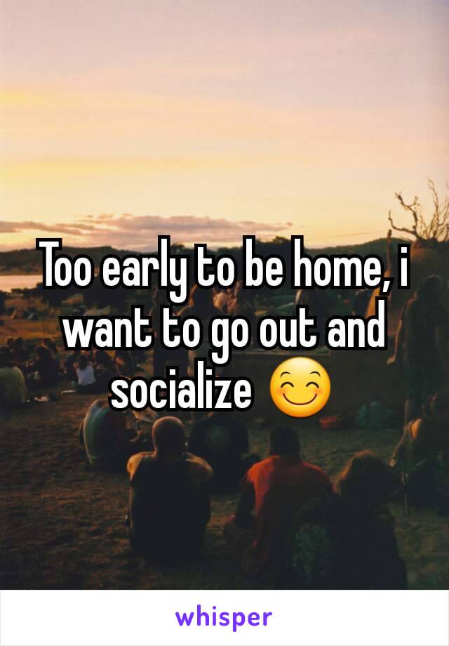 Too early to be home, i want to go out and socialize 😊