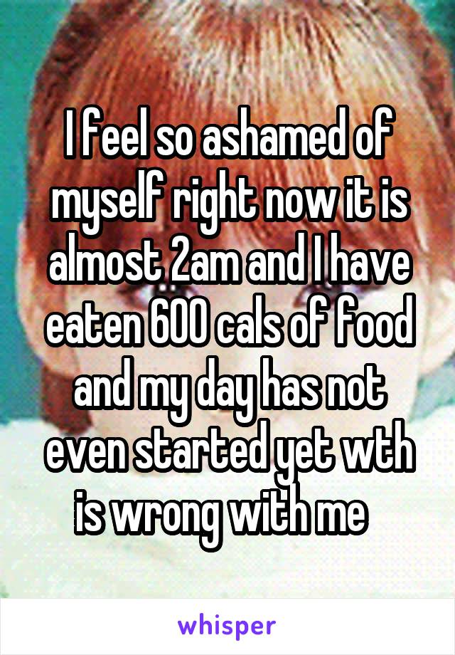 I feel so ashamed of myself right now it is almost 2am and I have eaten 600 cals of food and my day has not even started yet wth is wrong with me  
