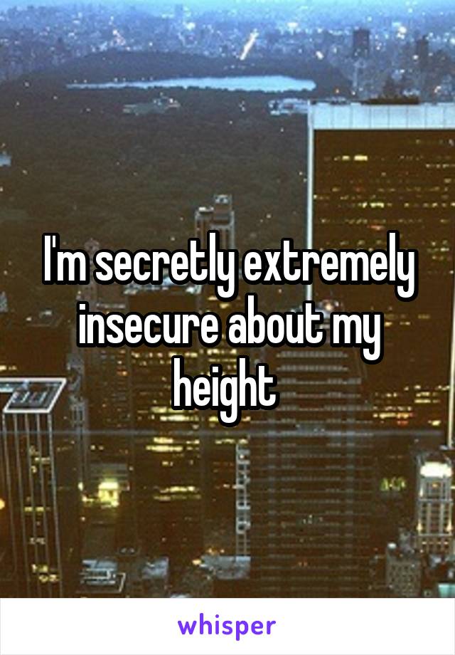 I'm secretly extremely insecure about my height 