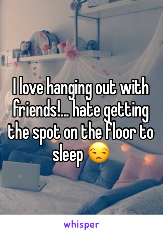 I love hanging out with friends!... hate getting the spot on the floor to sleep 😒