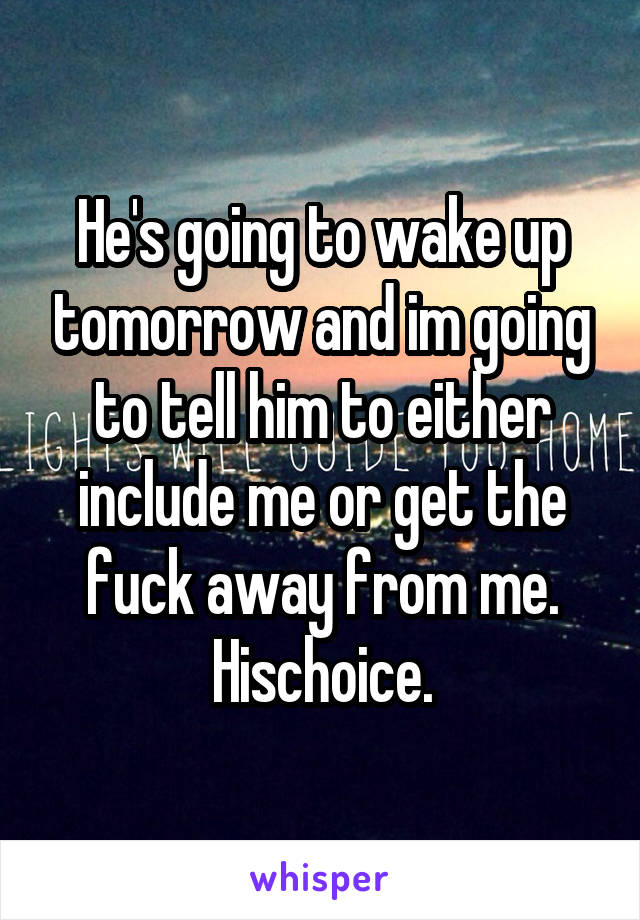 He's going to wake up tomorrow and im going to tell him to either include me or get the fuck away from me. Hischoice.