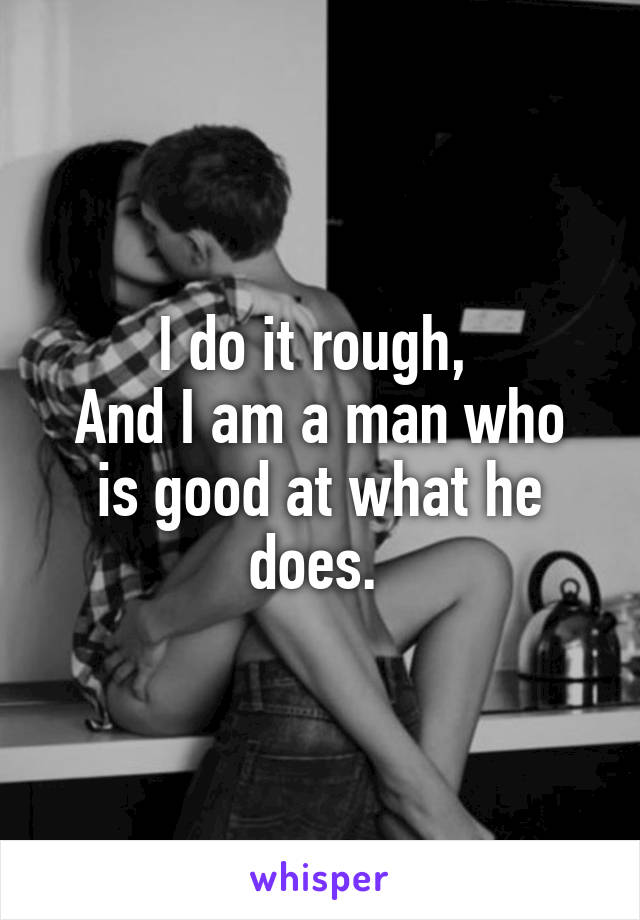 I do it rough, 
And I am a man who is good at what he does. 