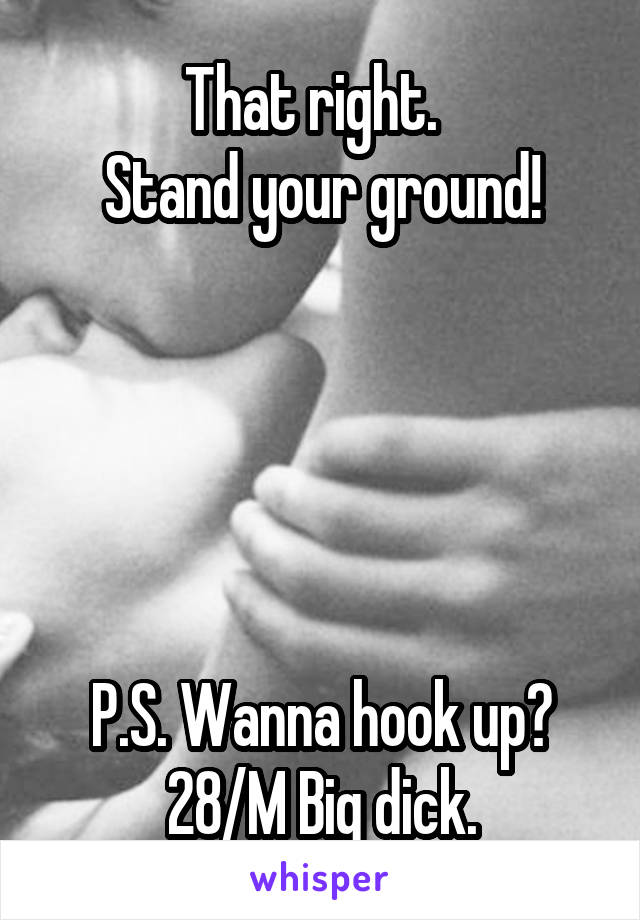That right.  
Stand your ground!





P.S. Wanna hook up?
28/M Big dick.