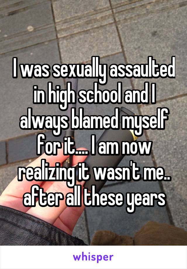 I was sexually assaulted in high school and I always blamed myself for it.... I am now realizing it wasn't me.. after all these years