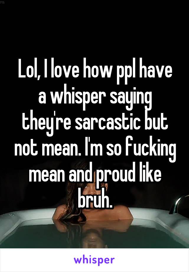 Lol, I love how ppl have a whisper saying they're sarcastic but not mean. I'm so fucking mean and proud like bruh.