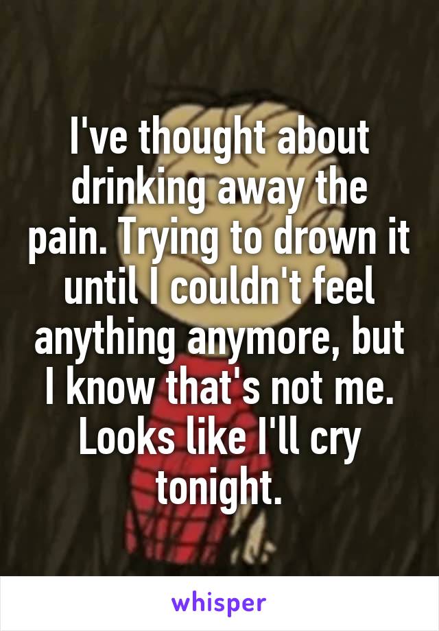 I've thought about drinking away the pain. Trying to drown it until I couldn't feel anything anymore, but I know that's not me. Looks like I'll cry tonight.
