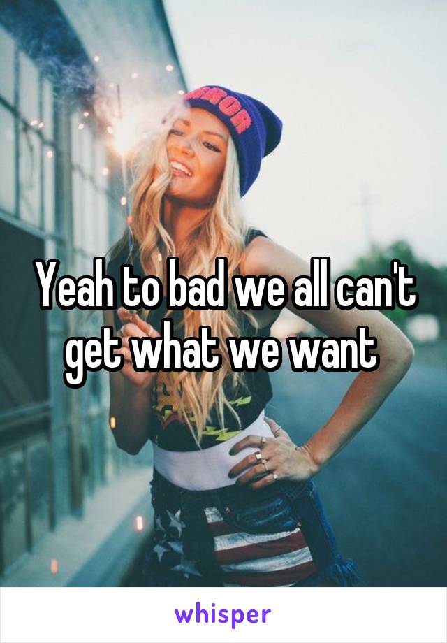 Yeah to bad we all can't get what we want 