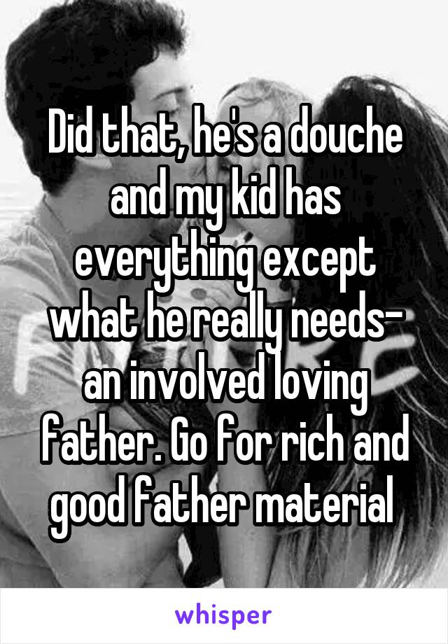 Did that, he's a douche and my kid has everything except what he really needs- an involved loving father. Go for rich and good father material 