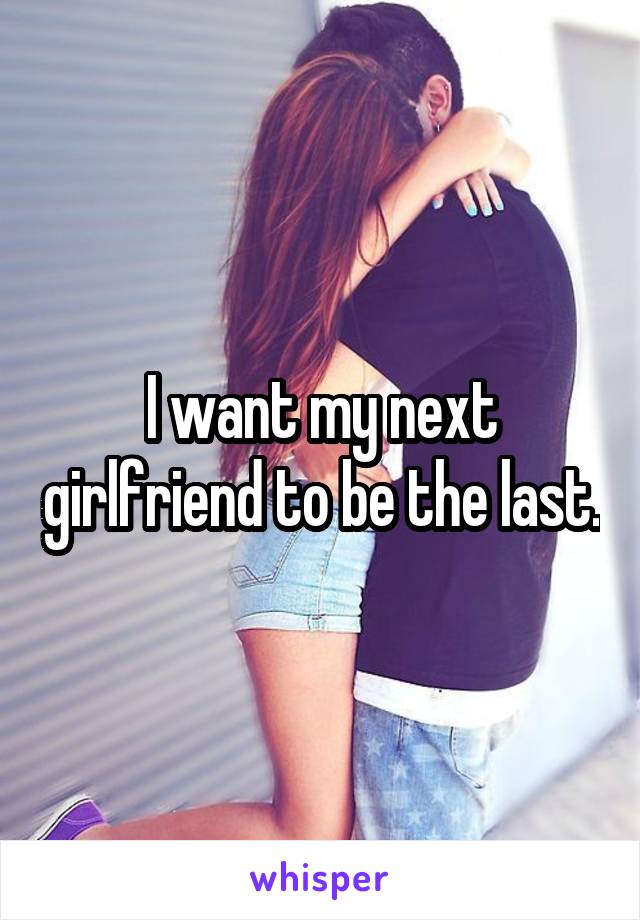 I want my next girlfriend to be the last.