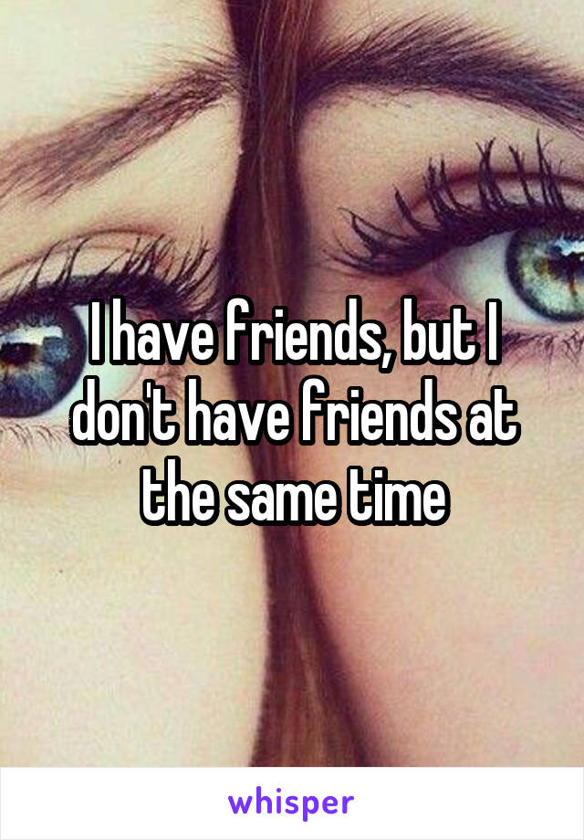 I have friends, but I don't have friends at the same time