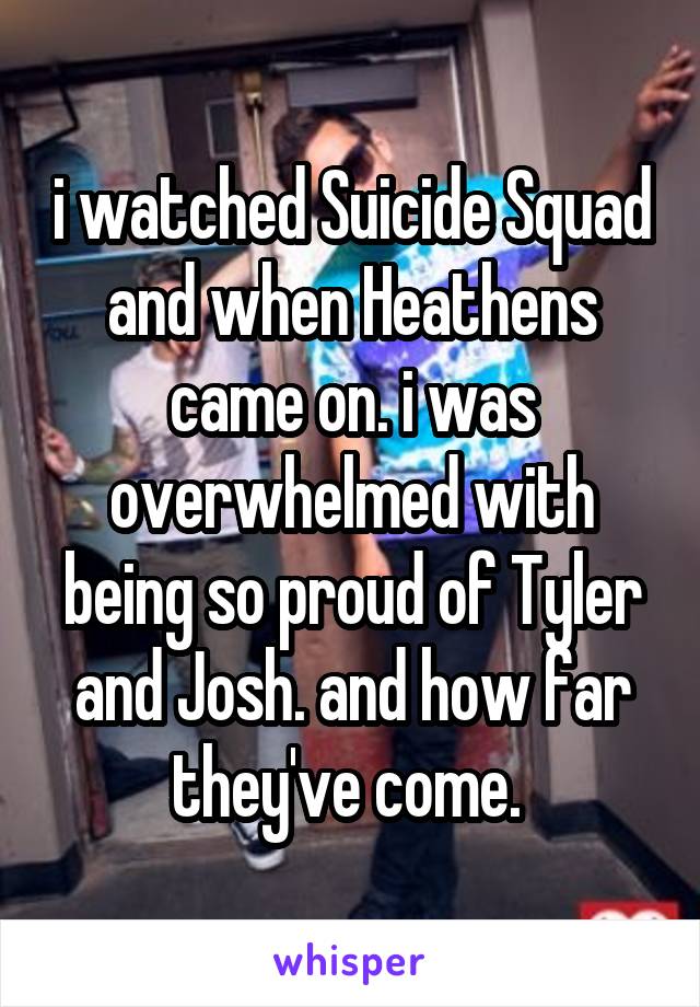 i watched Suicide Squad and when Heathens came on. i was overwhelmed with being so proud of Tyler and Josh. and how far they've come. 
