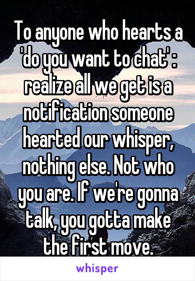 To anyone who hearts a 'do you want to chat' : realize all we get is a notification someone hearted our whisper, nothing else. Not who you are. If we're gonna talk, you gotta make the first move.