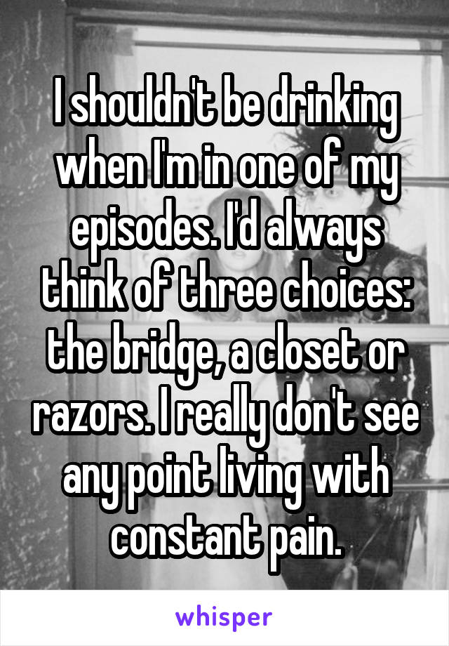 I shouldn't be drinking when I'm in one of my episodes. I'd always think of three choices: the bridge, a closet or razors. I really don't see any point living with constant pain.
