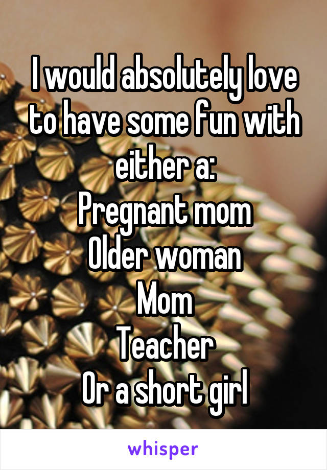 I would absolutely love to have some fun with either a:
Pregnant mom
Older woman
Mom
Teacher
Or a short girl