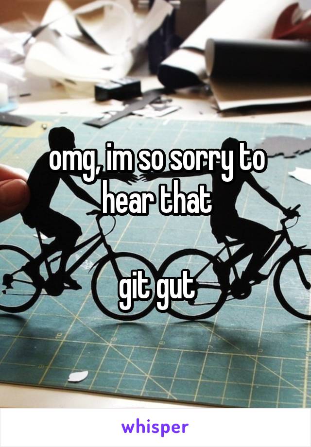 omg, im so sorry to hear that

git gut