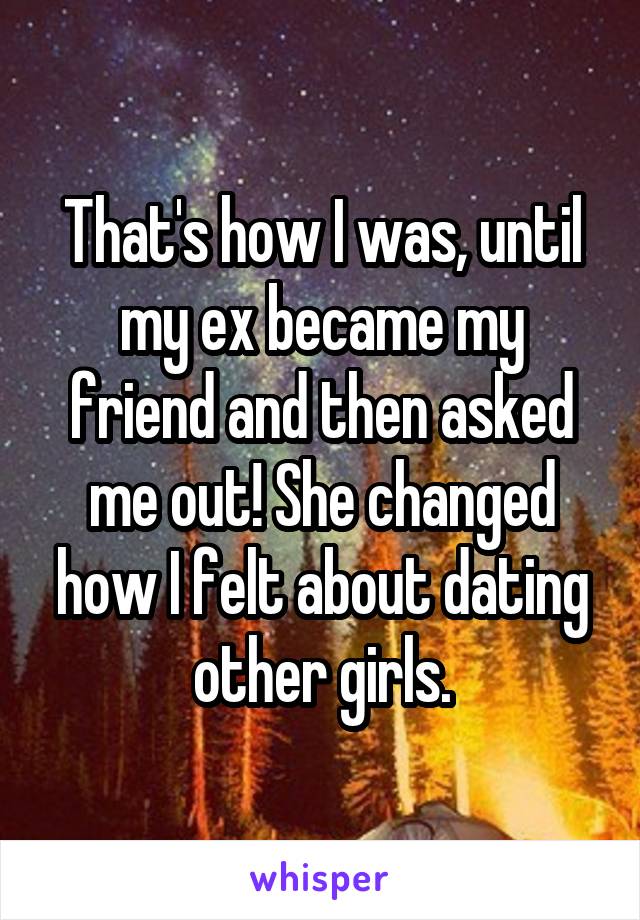 That's how I was, until my ex became my friend and then asked me out! She changed how I felt about dating other girls.