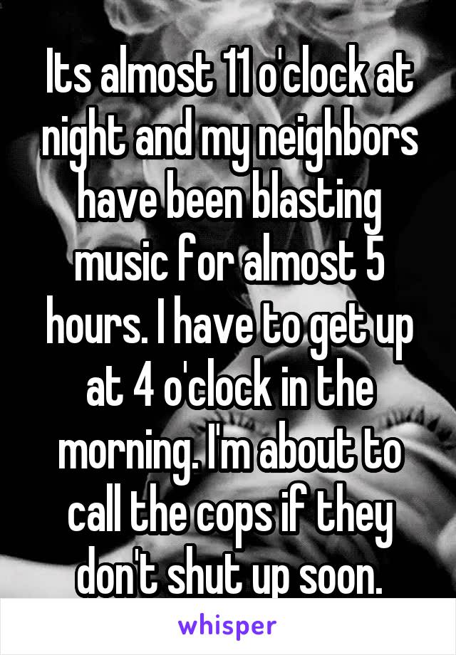 Its almost 11 o'clock at night and my neighbors have been blasting music for almost 5 hours. I have to get up at 4 o'clock in the morning. I'm about to call the cops if they don't shut up soon.
