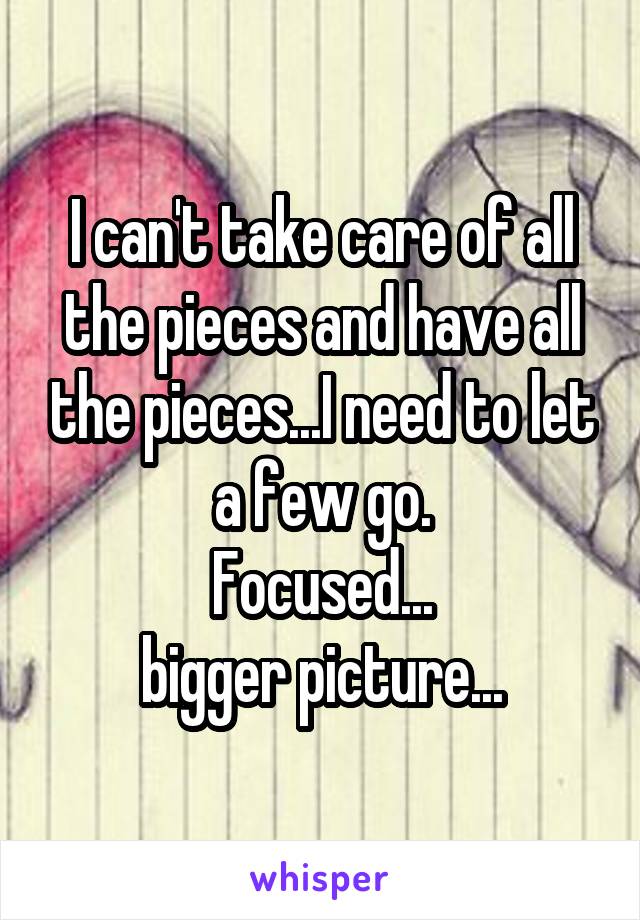 I can't take care of all the pieces and have all the pieces...I need to let a few go.
Focused...
bigger picture...