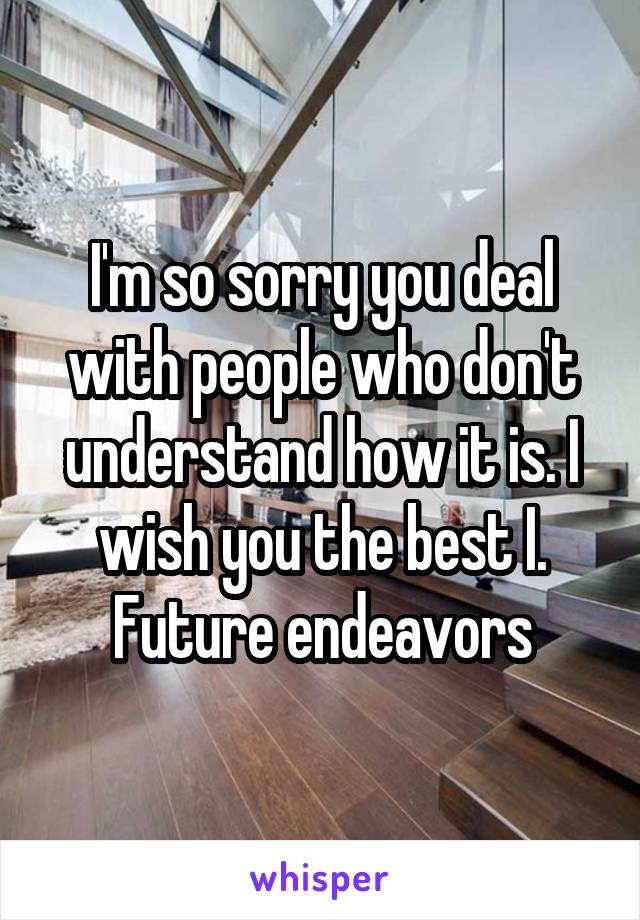 I'm so sorry you deal with people who don't understand how it is. I wish you the best I. Future endeavors