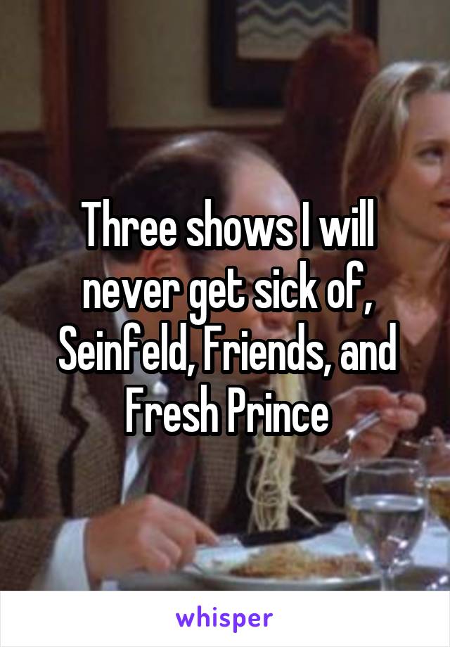 Three shows I will never get sick of, Seinfeld, Friends, and Fresh Prince