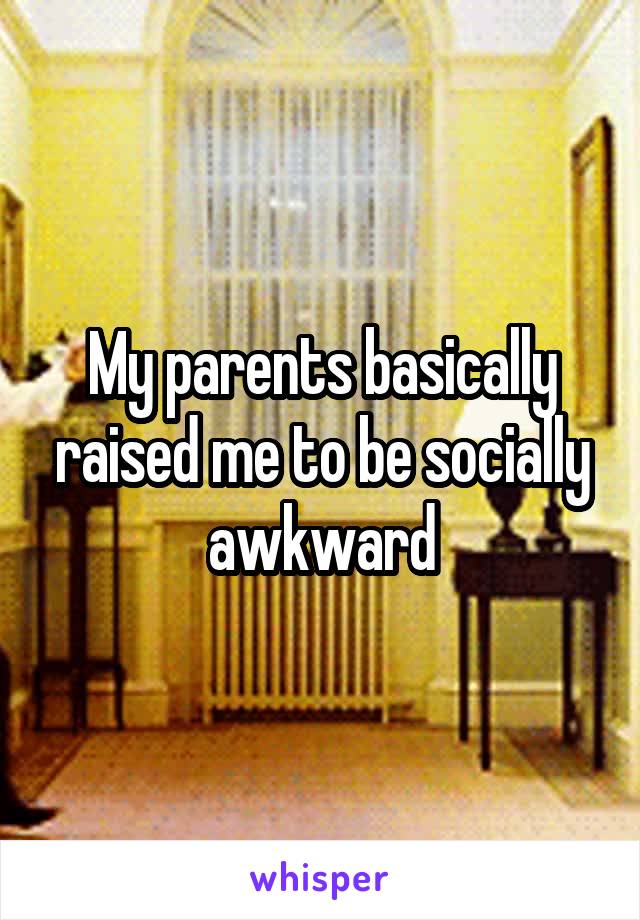 My parents basically raised me to be socially awkward