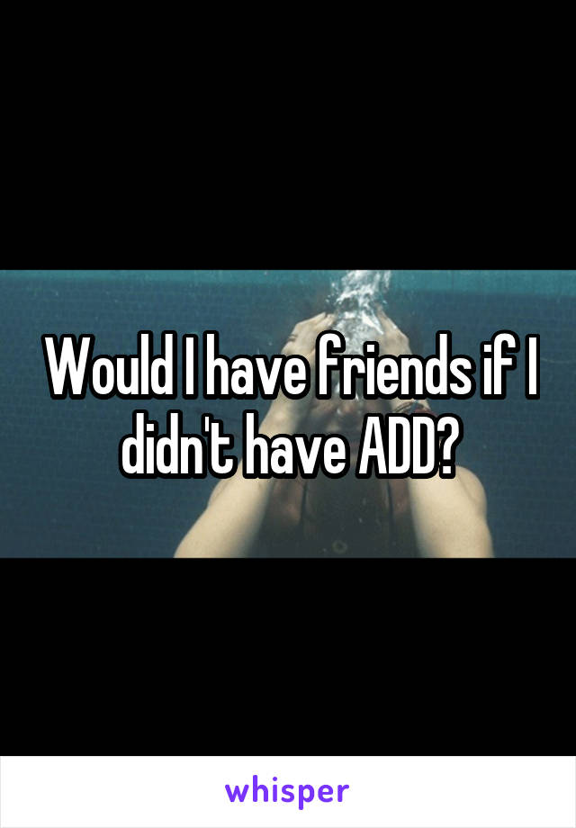 Would I have friends if I didn't have ADD?
