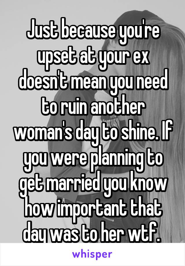 Just because you're upset at your ex doesn't mean you need to ruin another woman's day to shine. If you were planning to get married you know how important that day was to her wtf. 