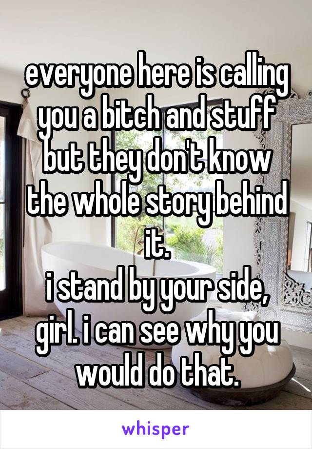 everyone here is calling you a bitch and stuff but they don't know the whole story behind it.
i stand by your side, girl. i can see why you would do that.