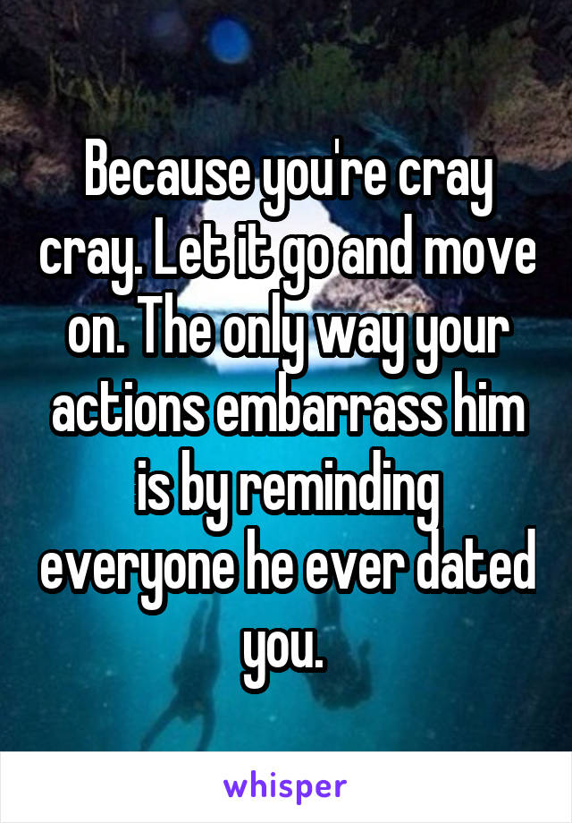 Because you're cray cray. Let it go and move on. The only way your actions embarrass him is by reminding everyone he ever dated you. 