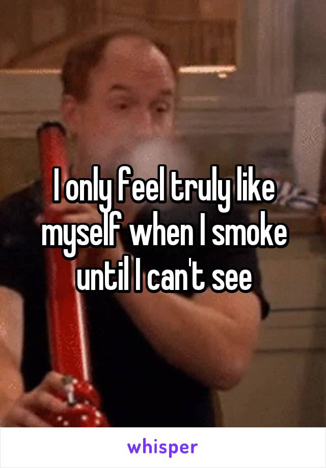 I only feel truly like myself when I smoke until I can't see