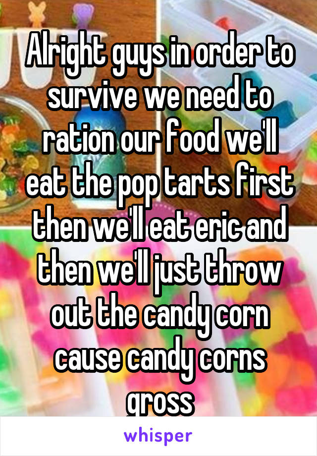 Alright guys in order to survive we need to ration our food we'll eat the pop tarts first then we'll eat eric and then we'll just throw out the candy corn cause candy corns gross