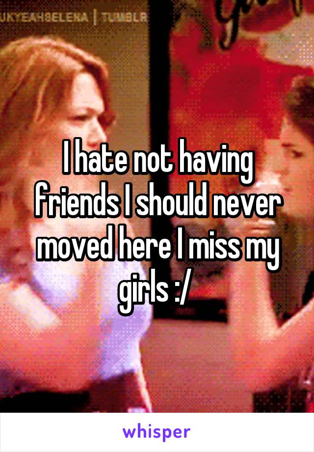 I hate not having friends I should never moved here I miss my girls :/ 
