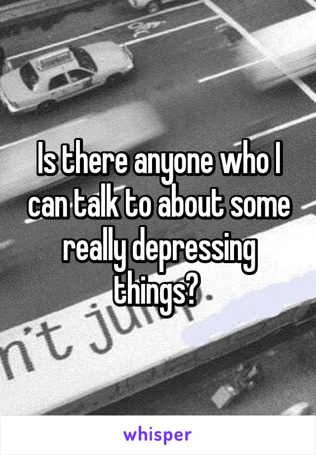 Is there anyone who I can talk to about some really depressing things? 