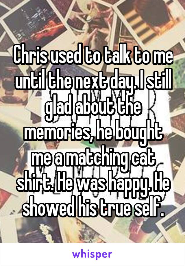 Chris used to talk to me until the next day. I still glad about the memories, he bought me a matching cat shirt. He was happy. He showed his true self.