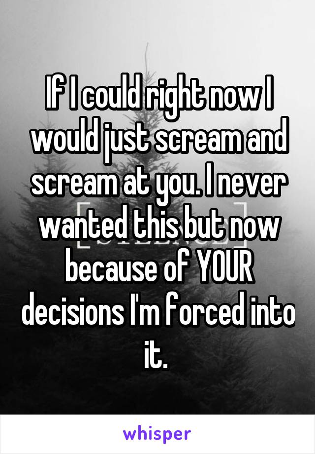 If I could right now I would just scream and scream at you. I never wanted this but now because of YOUR decisions I'm forced into it. 