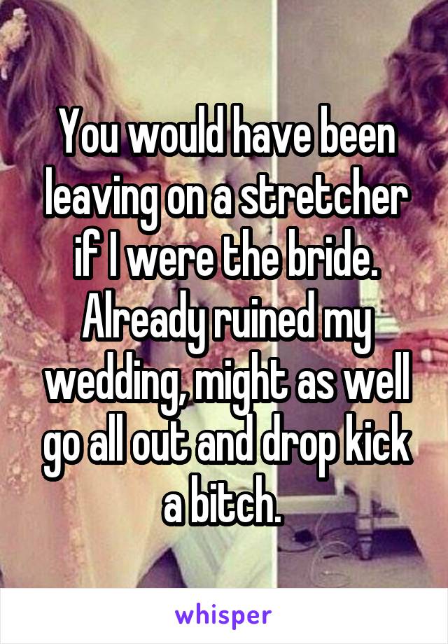 You would have been leaving on a stretcher if I were the bride. Already ruined my wedding, might as well go all out and drop kick a bitch. 