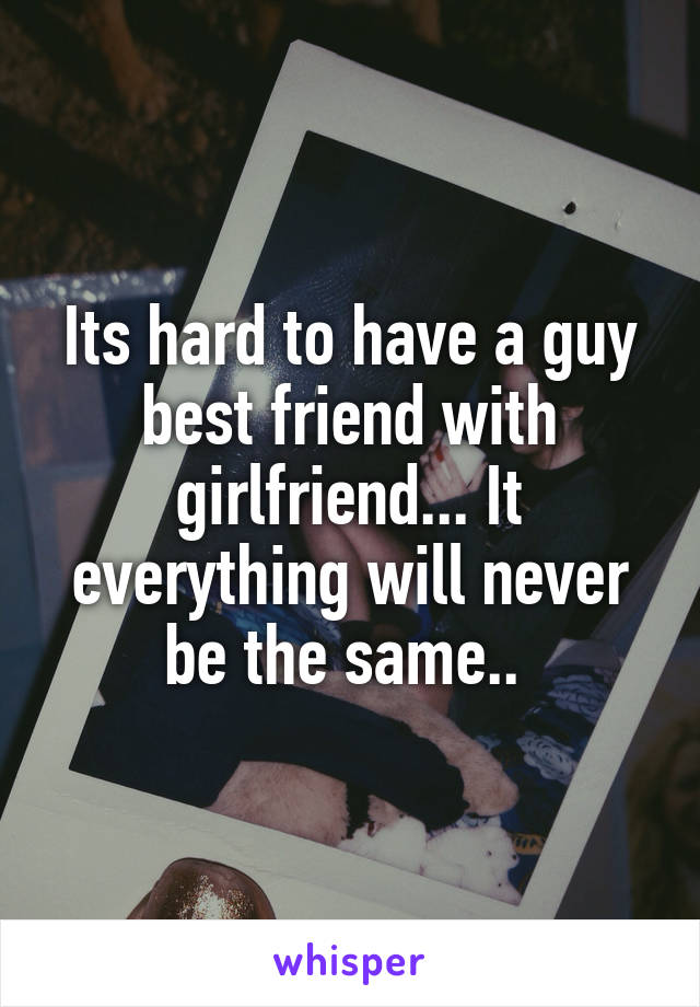 Its hard to have a guy best friend with girlfriend... It everything will never be the same.. 