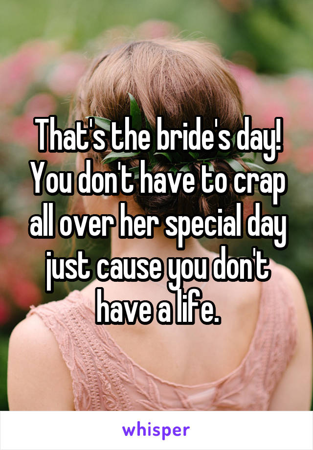 That's the bride's day! You don't have to crap all over her special day just cause you don't have a life.