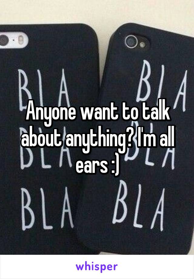 Anyone want to talk about anything? I'm all ears :)