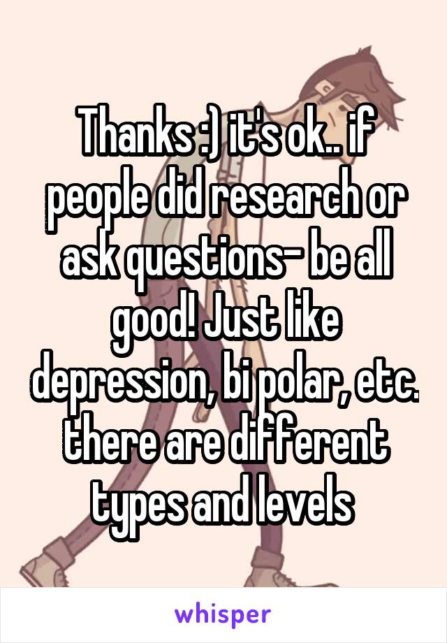 Thanks :) it's ok.. if people did research or ask questions- be all good! Just like depression, bi polar, etc. there are different types and levels 