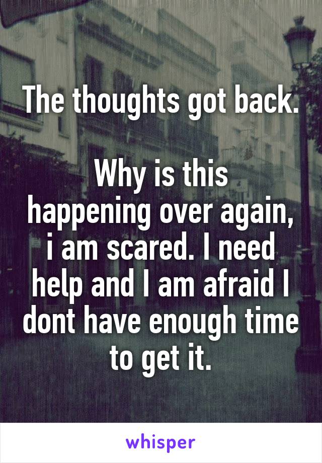 The thoughts got back. 
Why is this happening over again, i am scared. I need help and I am afraid I dont have enough time to get it.