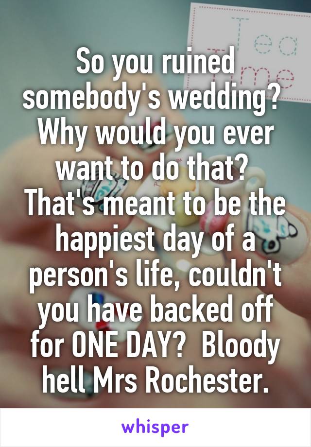 So you ruined somebody's wedding?  Why would you ever want to do that?  That's meant to be the happiest day of a person's life, couldn't you have backed off for ONE DAY?  Bloody hell Mrs Rochester.