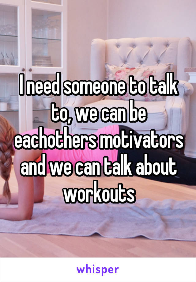 I need someone to talk to, we can be eachothers motivators and we can talk about workouts