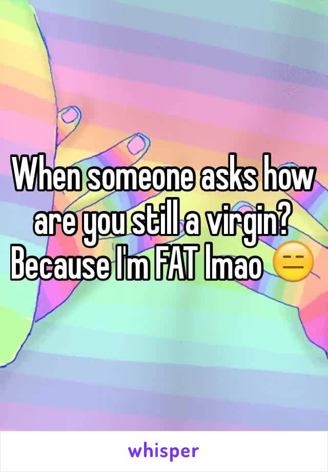 When someone asks how are you still a virgin? Because I'm FAT lmao 😑