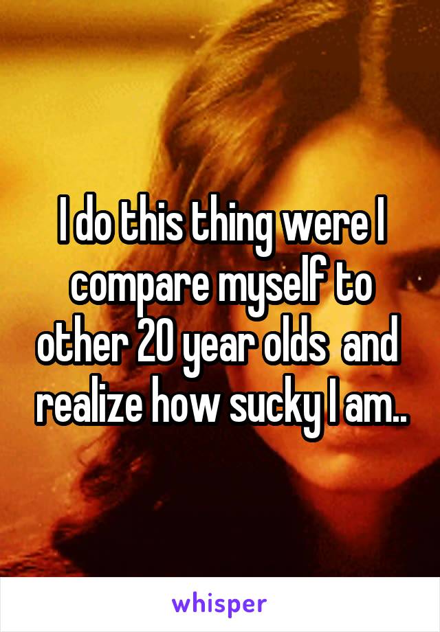 I do this thing were I compare myself to other 20 year olds  and  realize how sucky I am..